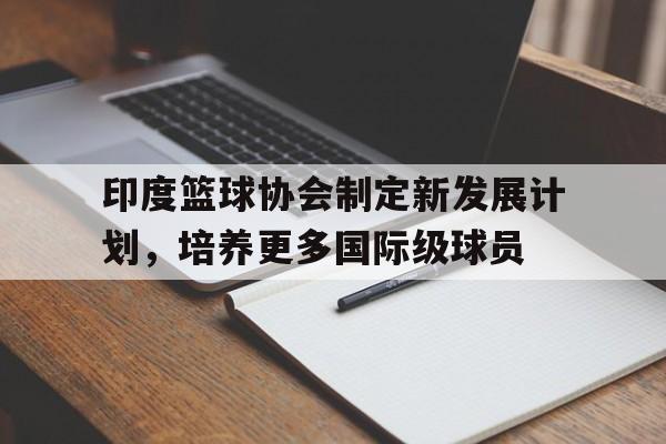 包含印度篮球协会制定新发展计划,培养更多国际级球员的词条 包含印度篮球协会制定新发展计划,培养更多国际级球员的词条