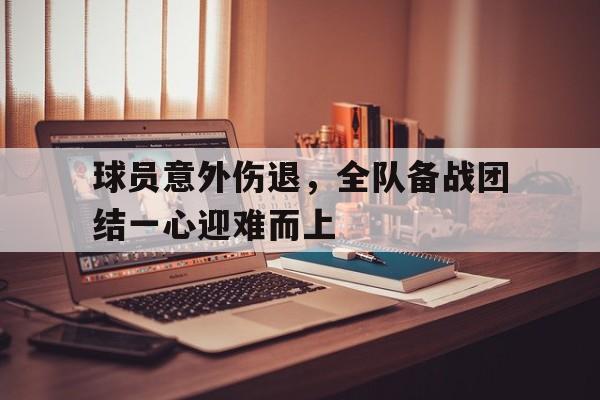 顶级娱乐-包含球员意外伤退，全队备战团结一心迎难而上的词条