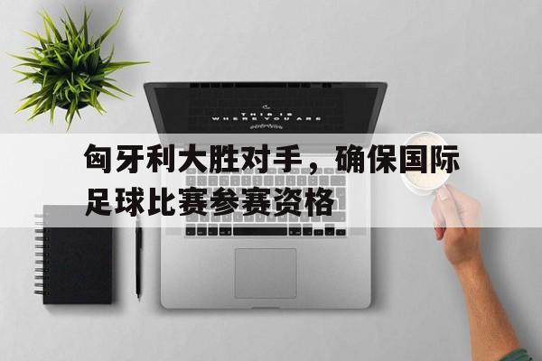 匈牙利大胜对手，确保国际足球比赛参赛资格